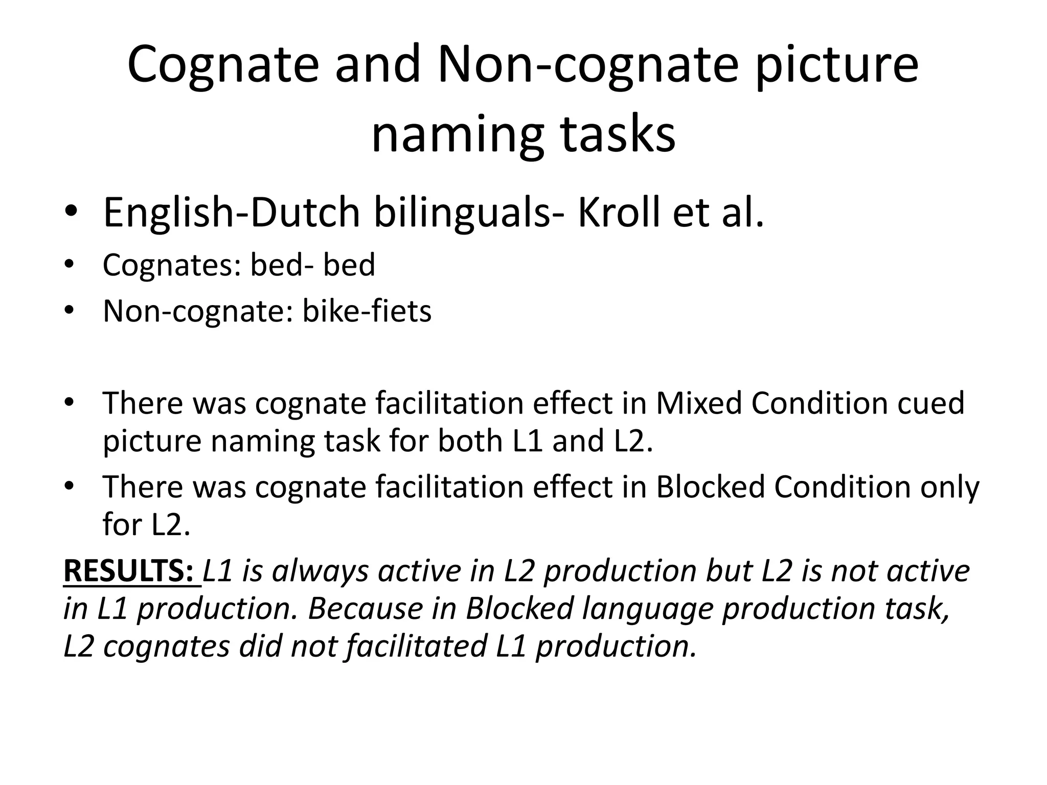 Cognate and Non-cognate picture
naming tasks
• English-Dutch bilinguals- Kroll et al.
• Cognates: bed- bed
• Non-cognate: bike-fiets
• There was cognate facilitation effect in Mixed Condition cued
picture naming task for both L1 and L2.
• There was cognate facilitation effect in Blocked Condition only
for L2.
RESULTS: L1 is always active in L2 production but L2 is not active
in L1 production. Because in Blocked language production task,
L2 cognates did not facilitated L1 production.
 
