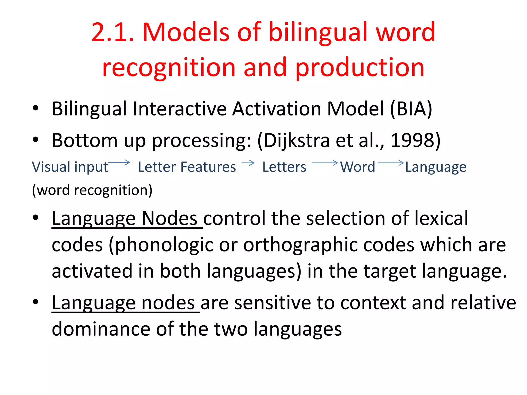 2.1. Models of bilingual word
recognition and production
• Bilingual Interactive Activation Model (BIA)
• Bottom up processing: (Dijkstra et al., 1998)
Visual input Letter Features Letters Word Language
(word recognition)
• Language Nodes control the selection of lexical
codes (phonologic or orthographic codes which are
activated in both languages) in the target language.
• Language nodes are sensitive to context and relative
dominance of the two languages
 