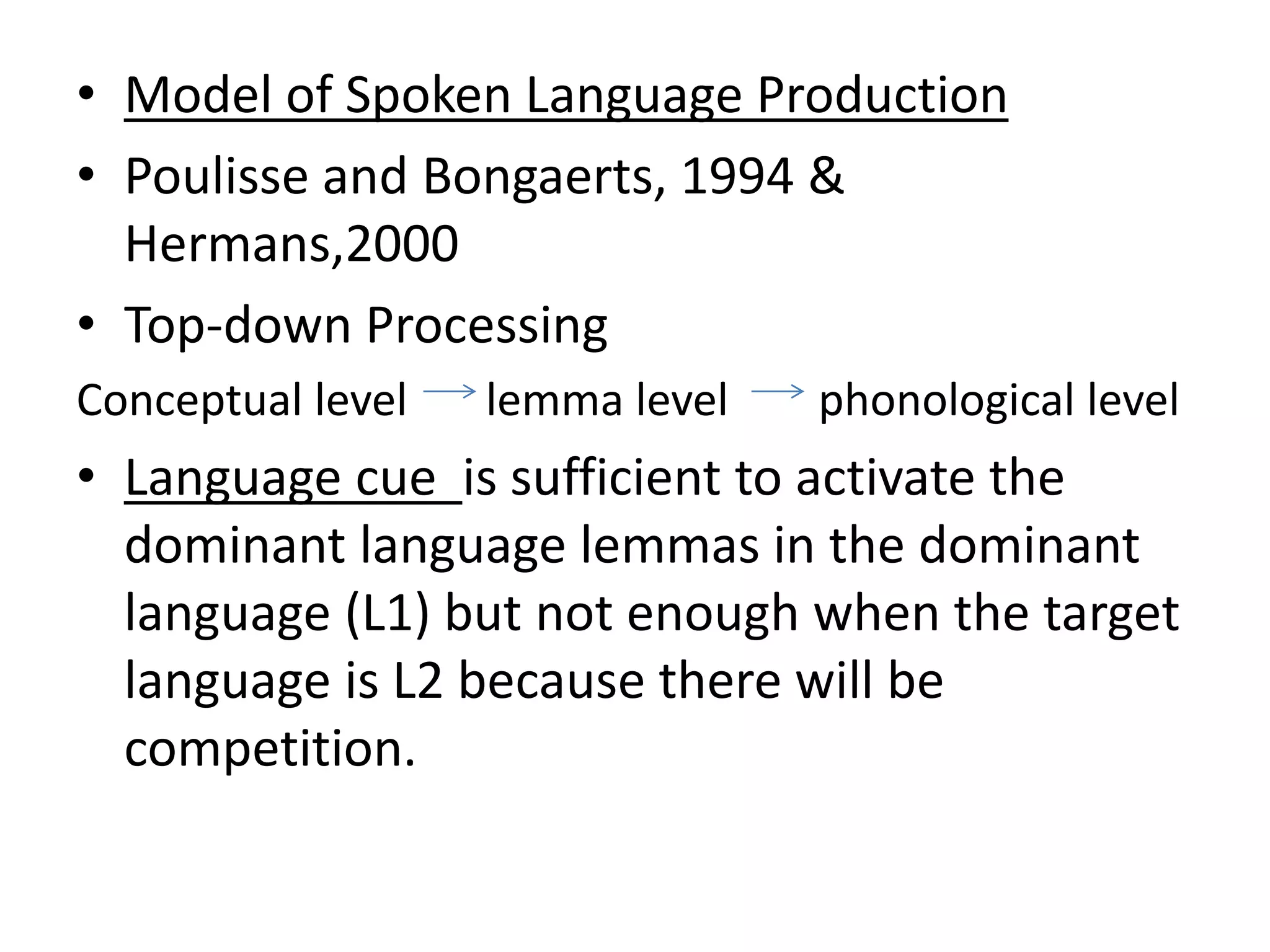 • Model of Spoken Language Production
• Poulisse and Bongaerts, 1994 &
Hermans,2000
• Top-down Processing
Conceptual level lemma level phonological level
• Language cue is sufficient to activate the
dominant language lemmas in the dominant
language (L1) but not enough when the target
language is L2 because there will be
competition.
 