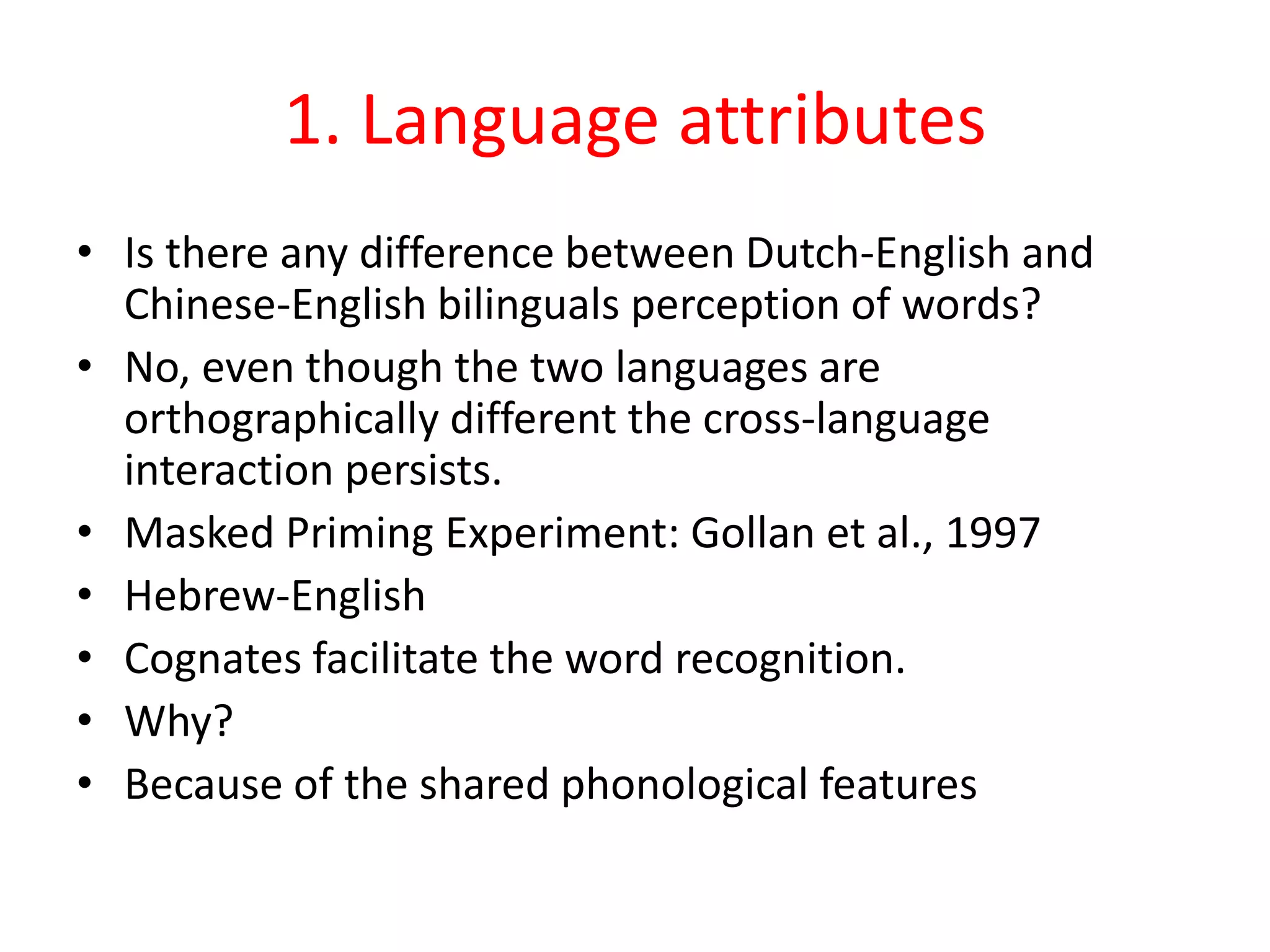 1. Language attributes
• Is there any difference between Dutch-English and
Chinese-English bilinguals perception of words?
• No, even though the two languages are
orthographically different the cross-language
interaction persists.
• Masked Priming Experiment: Gollan et al., 1997
• Hebrew-English
• Cognates facilitate the word recognition.
• Why?
• Because of the shared phonological features
 