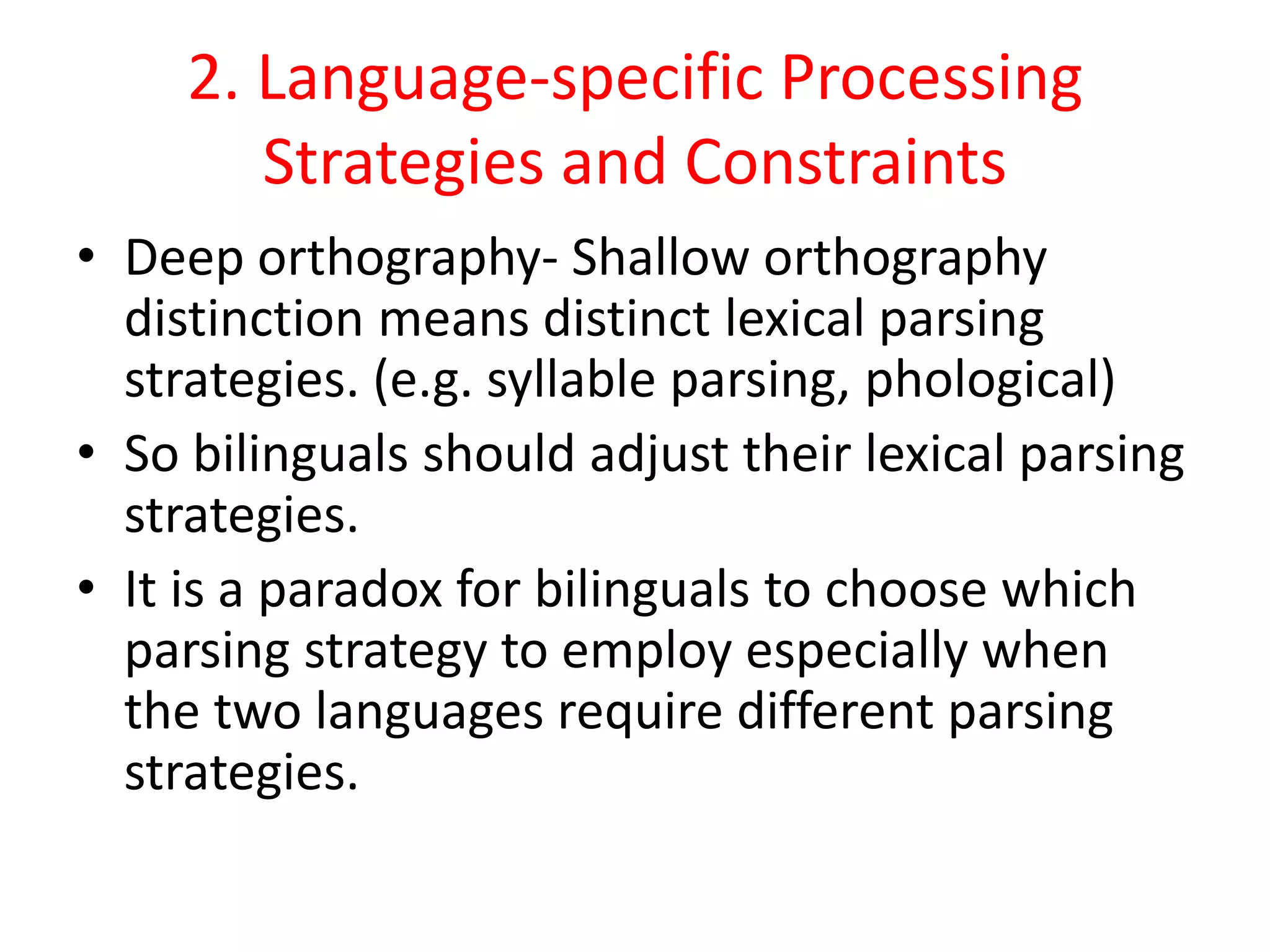 2. Language-specific Processing
Strategies and Constraints
• Deep orthography- Shallow orthography
distinction means distinct lexical parsing
strategies. (e.g. syllable parsing, phological)
• So bilinguals should adjust their lexical parsing
strategies.
• It is a paradox for bilinguals to choose which
parsing strategy to employ especially when
the two languages require different parsing
strategies.
 