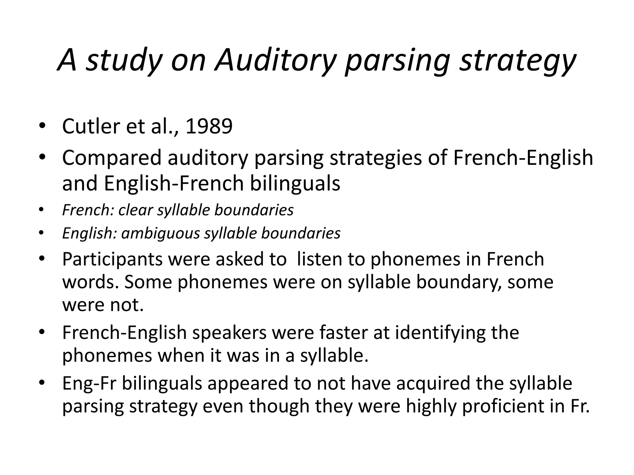 A study on Auditory parsing strategy
• Cutler et al., 1989
• Compared auditory parsing strategies of French-English
and English-French bilinguals
• French: clear syllable boundaries
• English: ambiguous syllable boundaries
• Participants were asked to listen to phonemes in French
words. Some phonemes were on syllable boundary, some
were not.
• French-English speakers were faster at identifying the
phonemes when it was in a syllable.
• Eng-Fr bilinguals appeared to not have acquired the syllable
parsing strategy even though they were highly proficient in Fr.
 
