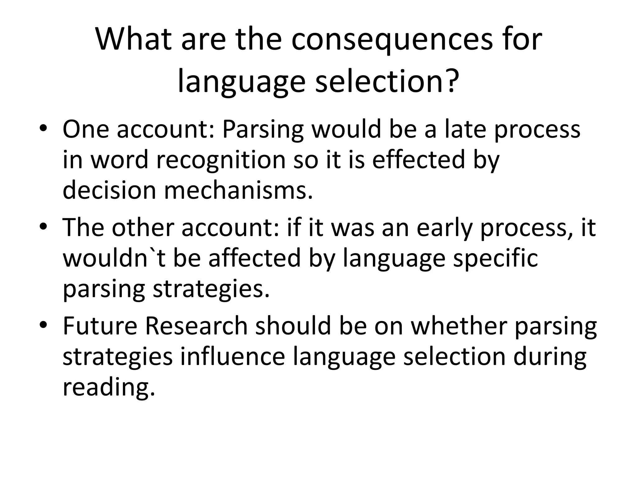 What are the consequences for
language selection?
• One account: Parsing would be a late process
in word recognition so it is effected by
decision mechanisms.
• The other account: if it was an early process, it
wouldn`t be affected by language specific
parsing strategies.
• Future Research should be on whether parsing
strategies influence language selection during
reading.
 