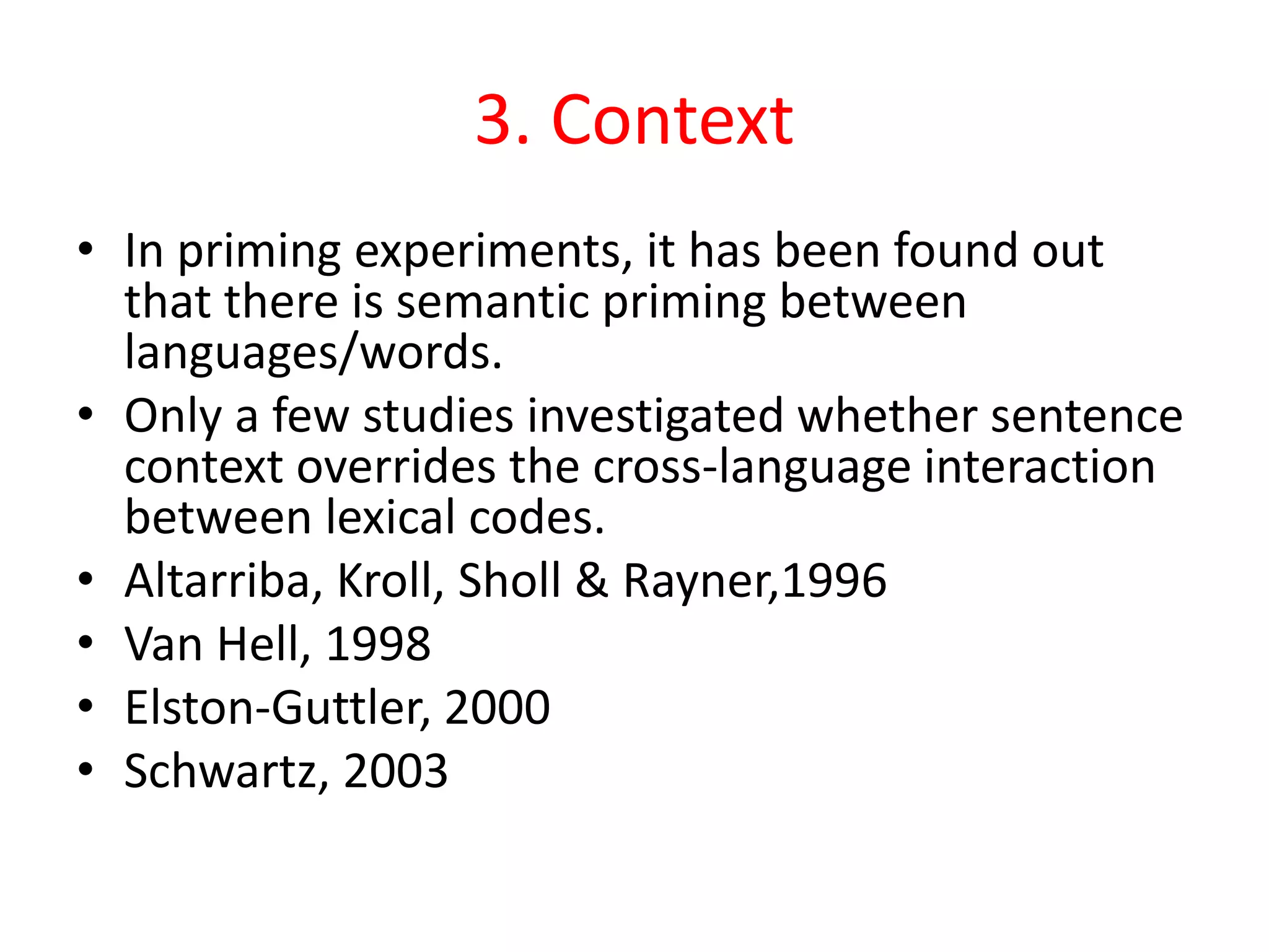 3. Context
• In priming experiments, it has been found out
that there is semantic priming between
languages/words.
• Only a few studies investigated whether sentence
context overrides the cross-language interaction
between lexical codes.
• Altarriba, Kroll, Sholl & Rayner,1996
• Van Hell, 1998
• Elston-Guttler, 2000
• Schwartz, 2003
 