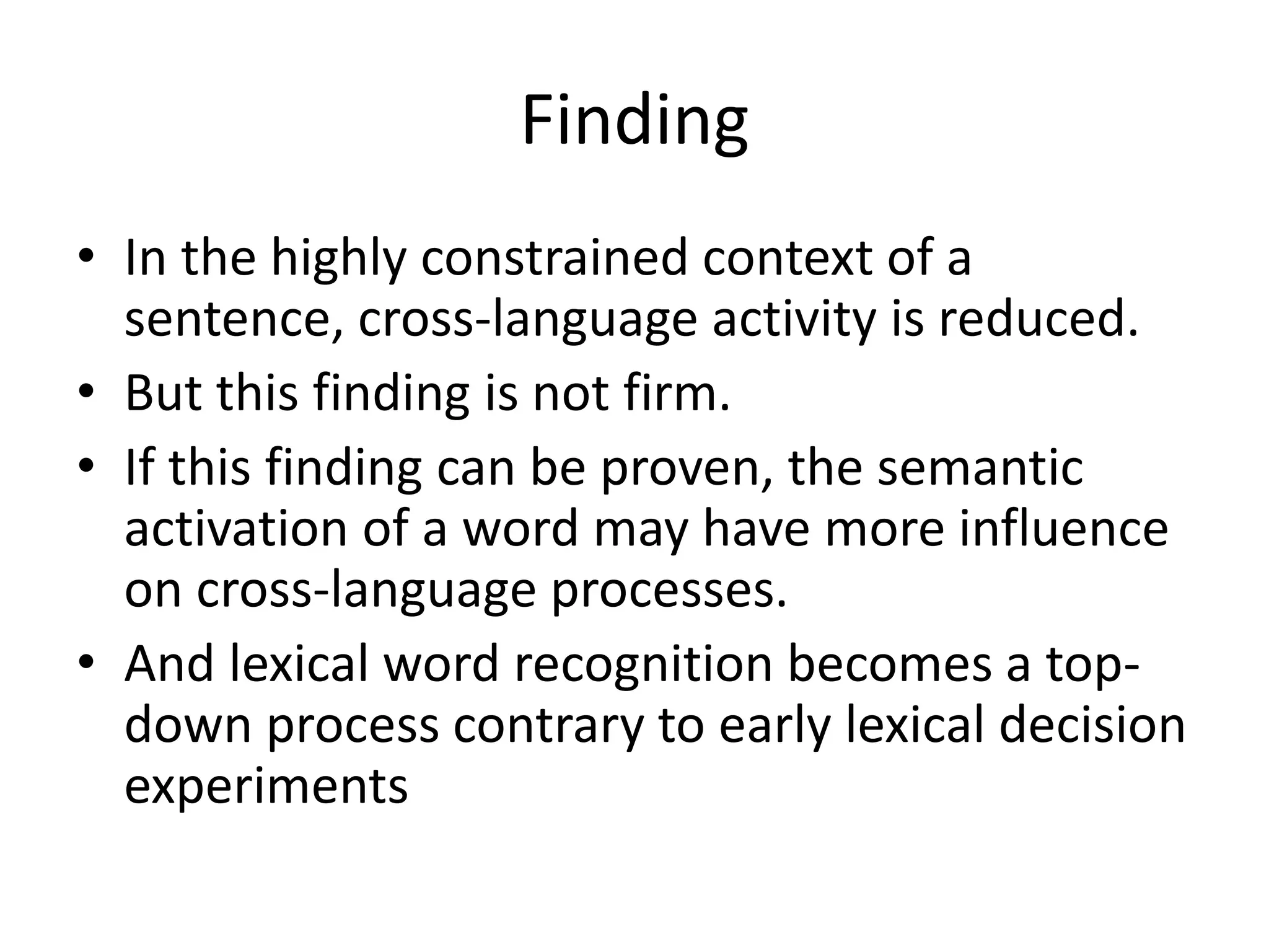 Finding
• In the highly constrained context of a
sentence, cross-language activity is reduced.
• But this finding is not firm.
• If this finding can be proven, the semantic
activation of a word may have more influence
on cross-language processes.
• And lexical word recognition becomes a top-
down process contrary to early lexical decision
experiments
 