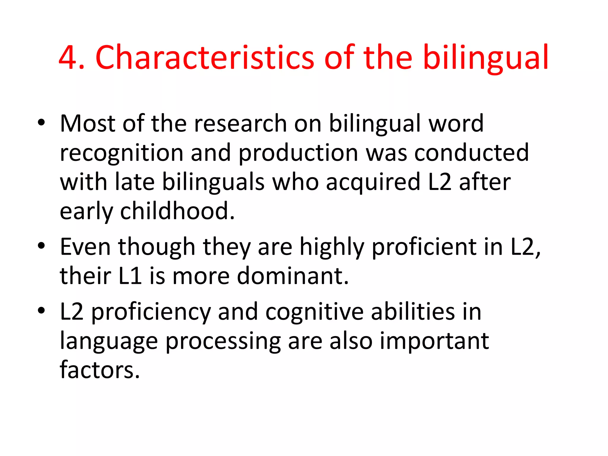 4. Characteristics of the bilingual
• Most of the research on bilingual word
recognition and production was conducted
with late bilinguals who acquired L2 after
early childhood.
• Even though they are highly proficient in L2,
their L1 is more dominant.
• L2 proficiency and cognitive abilities in
language processing are also important
factors.
 