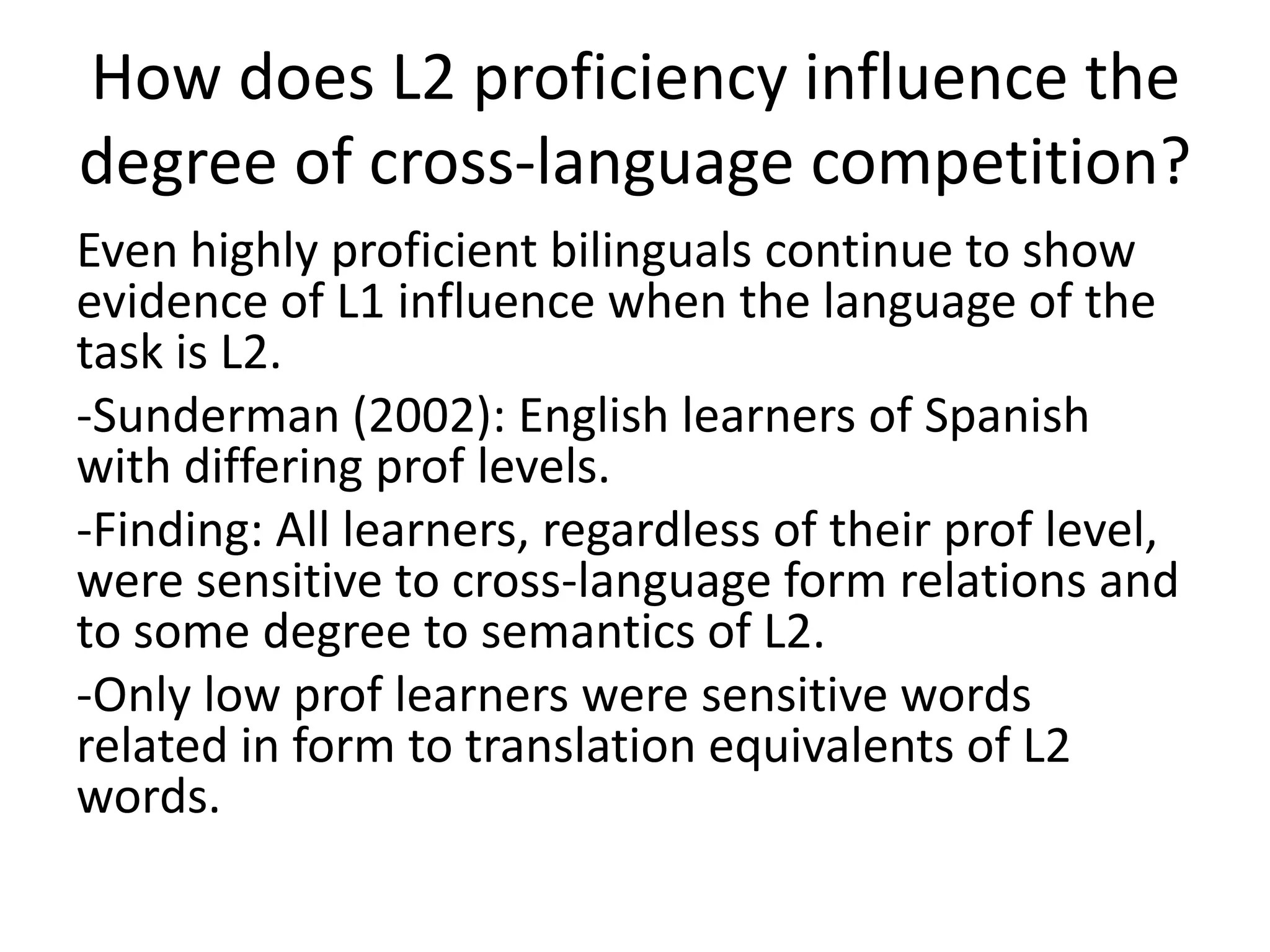 How does L2 proficiency influence the
degree of cross-language competition?
Even highly proficient bilinguals continue to show
evidence of L1 influence when the language of the
task is L2.
-Sunderman (2002): English learners of Spanish
with differing prof levels.
-Finding: All learners, regardless of their prof level,
were sensitive to cross-language form relations and
to some degree to semantics of L2.
-Only low prof learners were sensitive words
related in form to translation equivalents of L2
words.
 