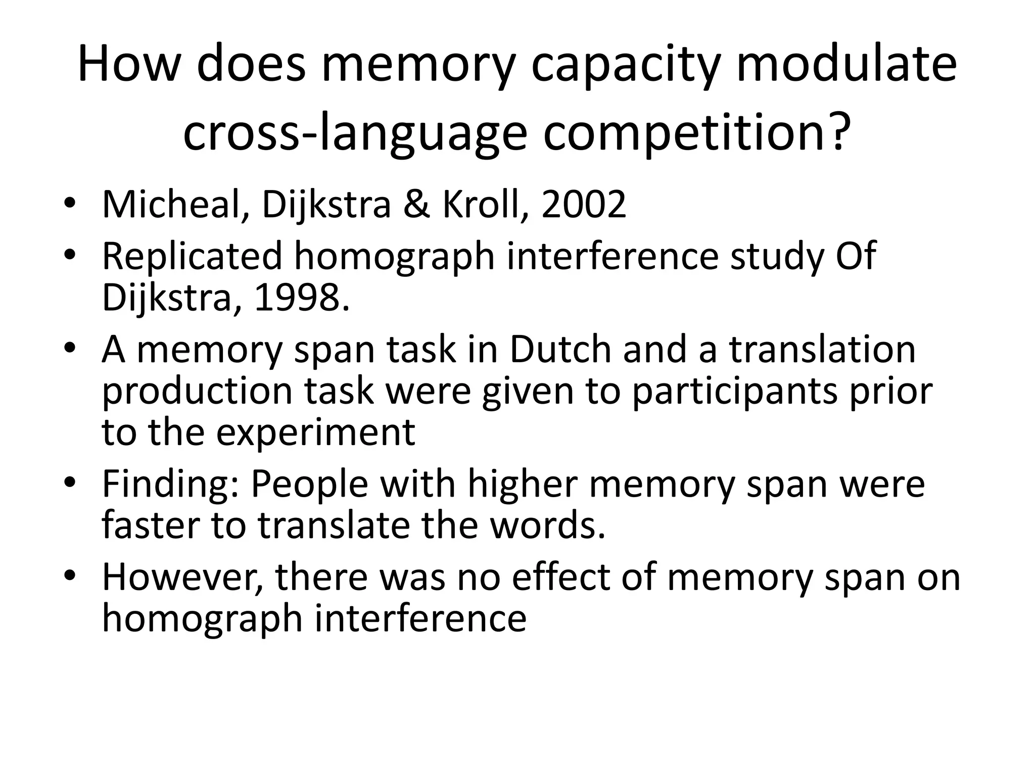 How does memory capacity modulate
cross-language competition?
• Micheal, Dijkstra & Kroll, 2002
• Replicated homograph interference study Of
Dijkstra, 1998.
• A memory span task in Dutch and a translation
production task were given to participants prior
to the experiment
• Finding: People with higher memory span were
faster to translate the words.
• However, there was no effect of memory span on
homograph interference
 