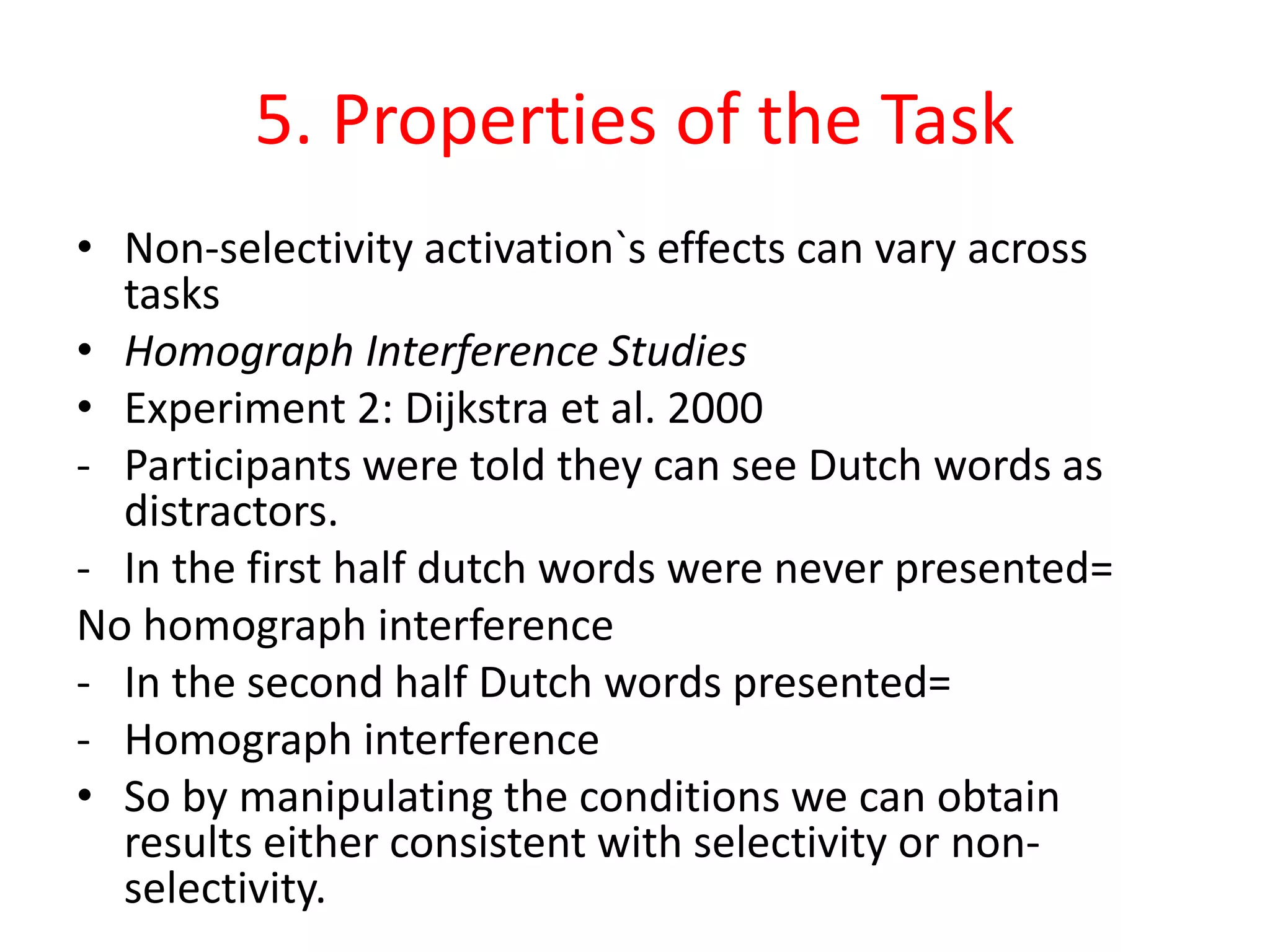 5. Properties of the Task
• Non-selectivity activation`s effects can vary across
tasks
• Homograph Interference Studies
• Experiment 2: Dijkstra et al. 2000
- Participants were told they can see Dutch words as
distractors.
- In the first half dutch words were never presented=
No homograph interference
- In the second half Dutch words presented=
- Homograph interference
• So by manipulating the conditions we can obtain
results either consistent with selectivity or non-
selectivity.
 