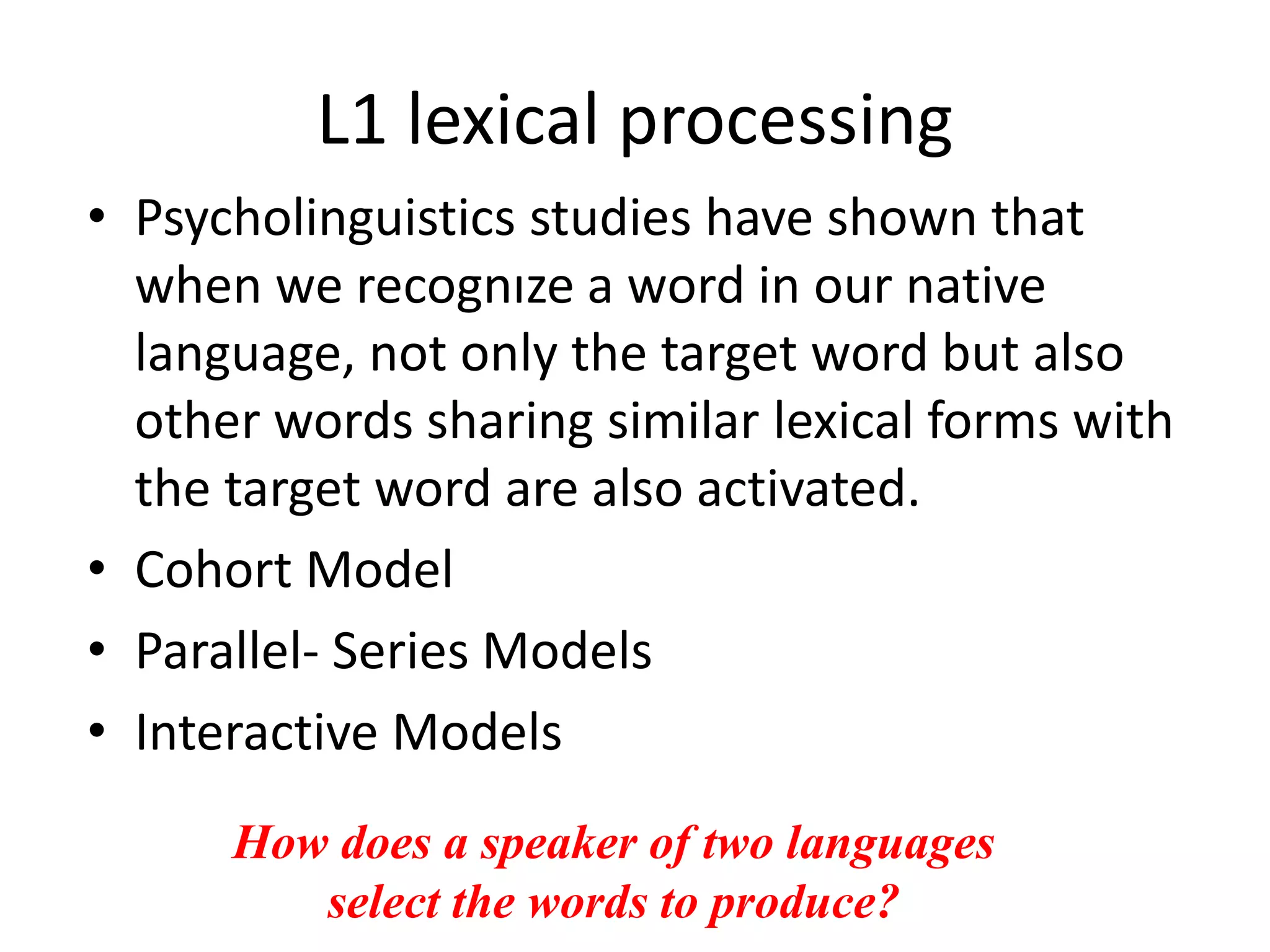 L1 lexical processing
• Psycholinguistics studies have shown that
when we recognıze a word in our native
language, not only the target word but also
other words sharing similar lexical forms with
the target word are also activated.
• Cohort Model
• Parallel- Series Models
• Interactive Models
How does a speaker of two languages
select the words to produce?
 