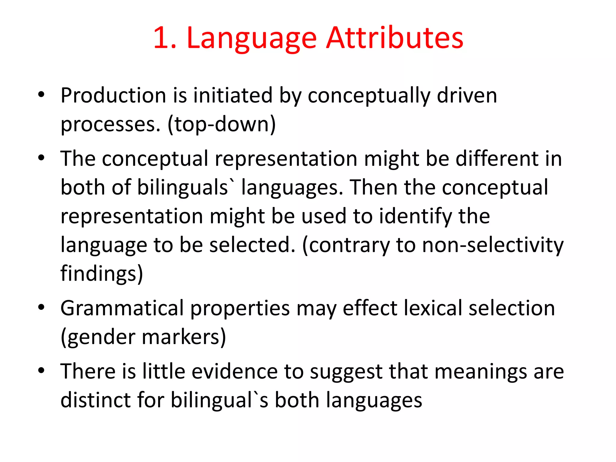 1. Language Attributes
• Production is initiated by conceptually driven
processes. (top-down)
• The conceptual representation might be different in
both of bilinguals` languages. Then the conceptual
representation might be used to identify the
language to be selected. (contrary to non-selectivity
findings)
• Grammatical properties may effect lexical selection
(gender markers)
• There is little evidence to suggest that meanings are
distinct for bilingual`s both languages
 