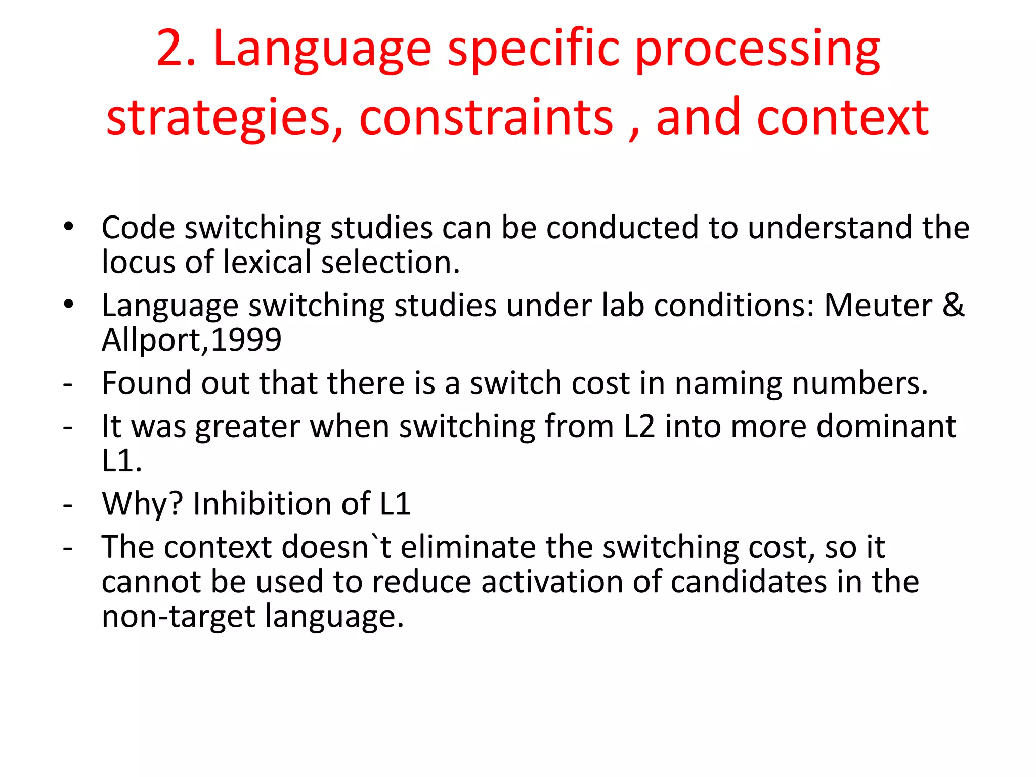 2. Language specific processing
strategies, constraints , and context
• Code switching studies can be conducted to understand the
locus of lexical selection.
• Language switching studies under lab conditions: Meuter &
Allport,1999
- Found out that there is a switch cost in naming numbers.
- It was greater when switching from L2 into more dominant
L1.
- Why? Inhibition of L1
- The context doesn`t eliminate the switching cost, so it
cannot be used to reduce activation of candidates in the
non-target language.
 