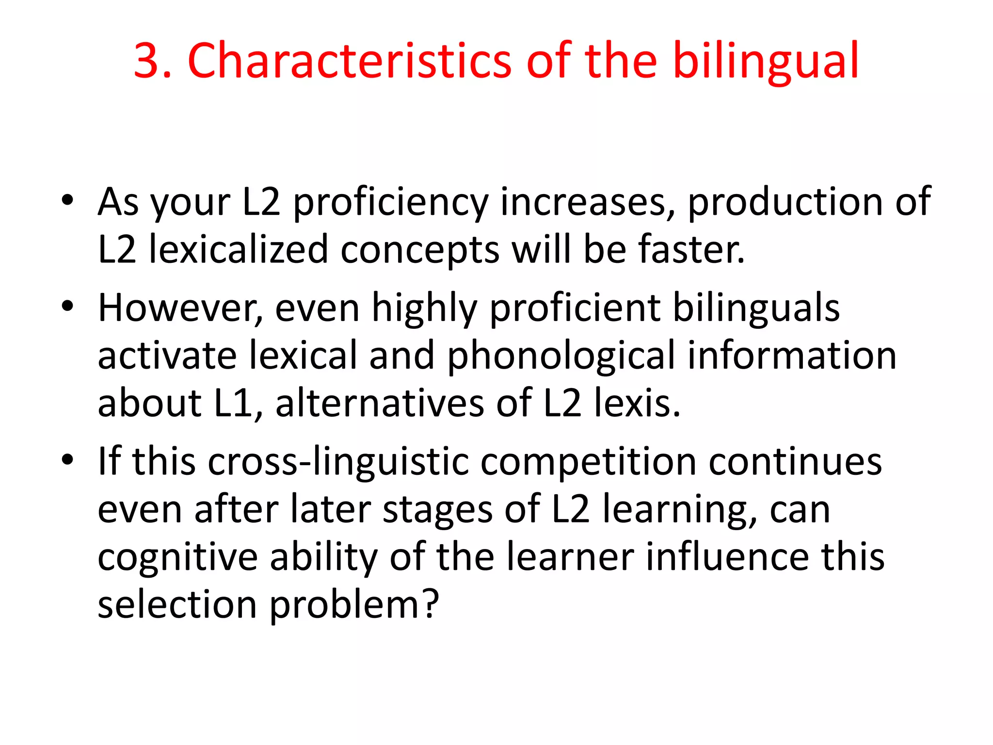 3. Characteristics of the bilingual
• As your L2 proficiency increases, production of
L2 lexicalized concepts will be faster.
• However, even highly proficient bilinguals
activate lexical and phonological information
about L1, alternatives of L2 lexis.
• If this cross-linguistic competition continues
even after later stages of L2 learning, can
cognitive ability of the learner influence this
selection problem?
 