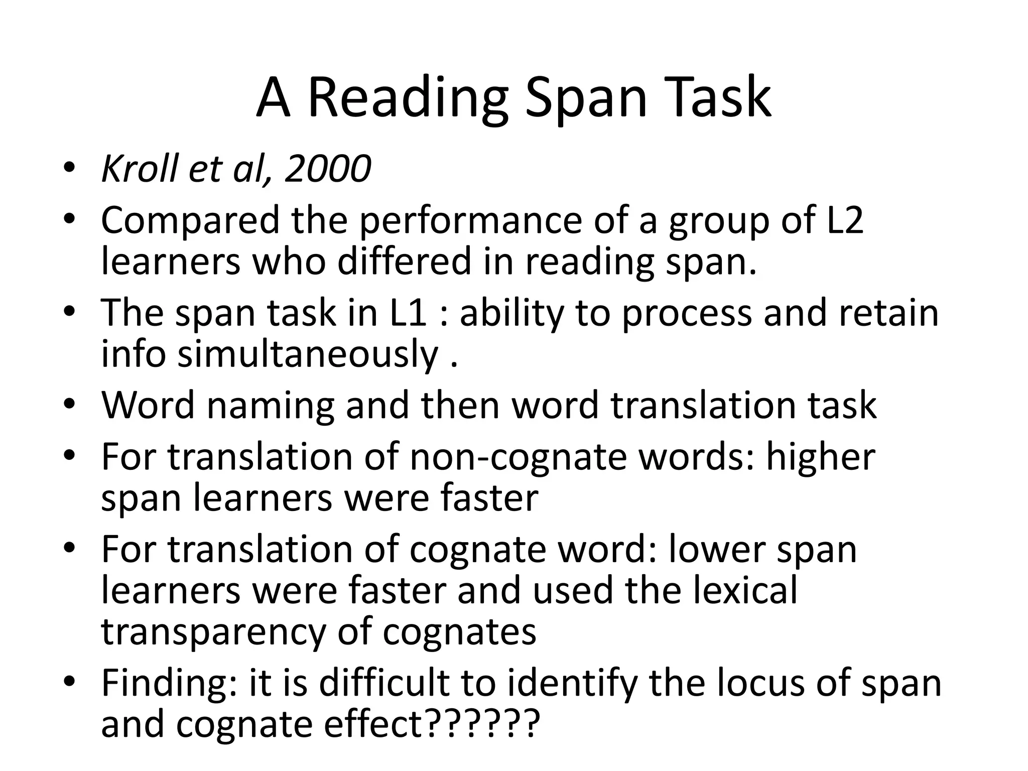 A Reading Span Task
• Kroll et al, 2000
• Compared the performance of a group of L2
learners who differed in reading span.
• The span task in L1 : ability to process and retain
info simultaneously .
• Word naming and then word translation task
• For translation of non-cognate words: higher
span learners were faster
• For translation of cognate word: lower span
learners were faster and used the lexical
transparency of cognates
• Finding: it is difficult to identify the locus of span
and cognate effect??????
 