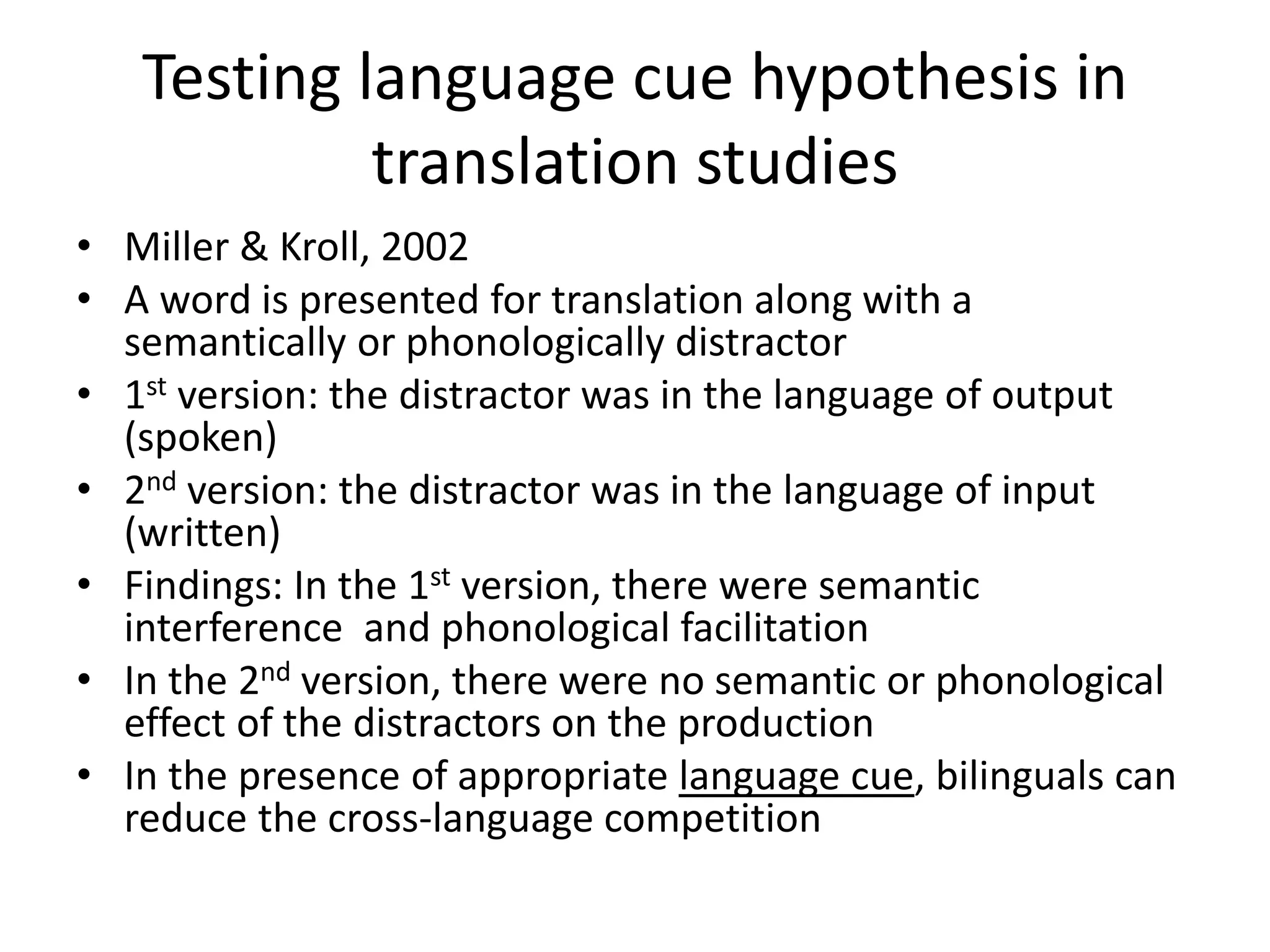 Testing language cue hypothesis in
translation studies
• Miller & Kroll, 2002
• A word is presented for translation along with a
semantically or phonologically distractor
• 1st version: the distractor was in the language of output
(spoken)
• 2nd version: the distractor was in the language of input
(written)
• Findings: In the 1st version, there were semantic
interference and phonological facilitation
• In the 2nd version, there were no semantic or phonological
effect of the distractors on the production
• In the presence of appropriate language cue, bilinguals can
reduce the cross-language competition
 