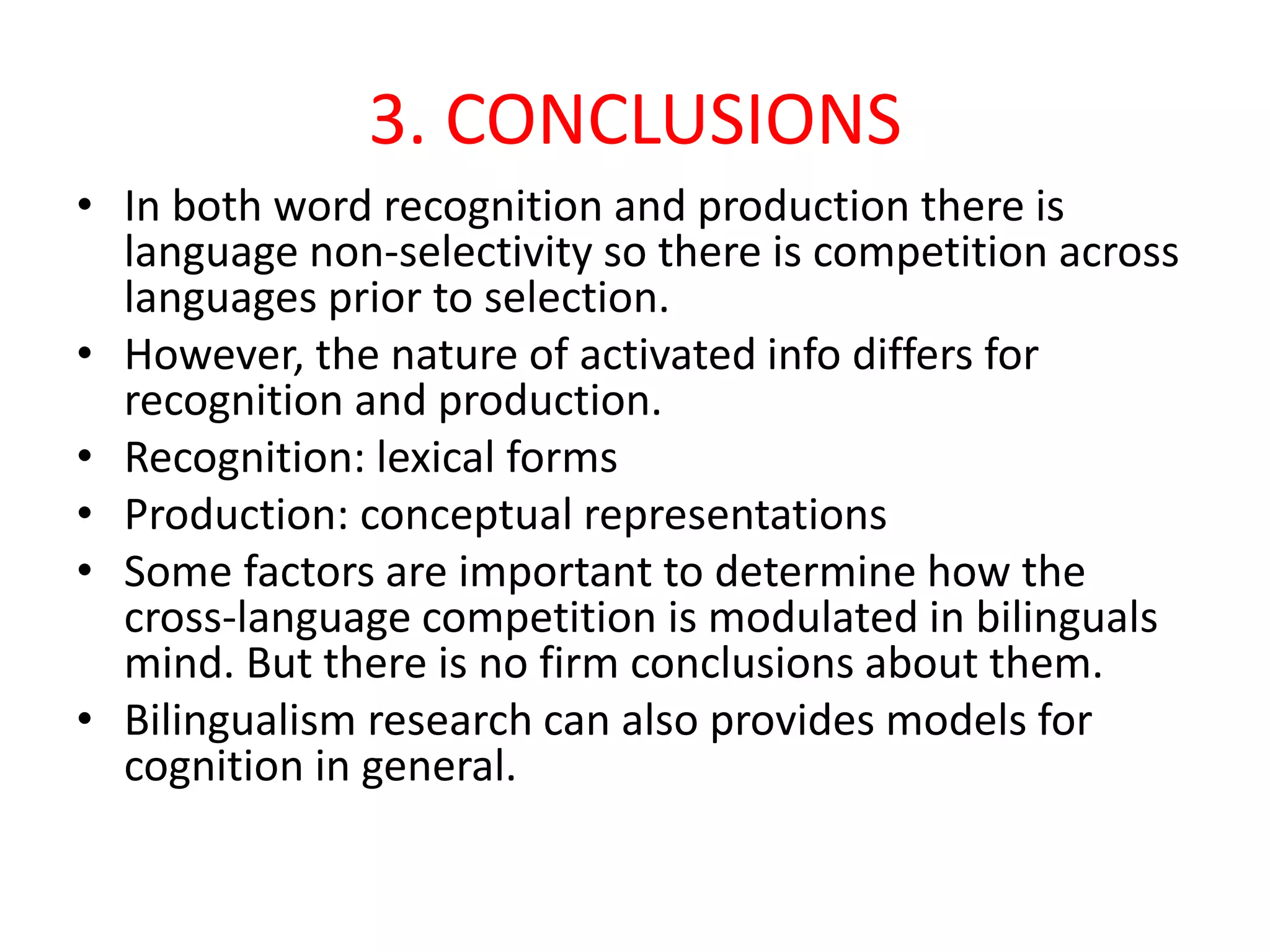 3. CONCLUSIONS
• In both word recognition and production there is
language non-selectivity so there is competition across
languages prior to selection.
• However, the nature of activated info differs for
recognition and production.
• Recognition: lexical forms
• Production: conceptual representations
• Some factors are important to determine how the
cross-language competition is modulated in bilinguals
mind. But there is no firm conclusions about them.
• Bilingualism research can also provides models for
cognition in general.
 