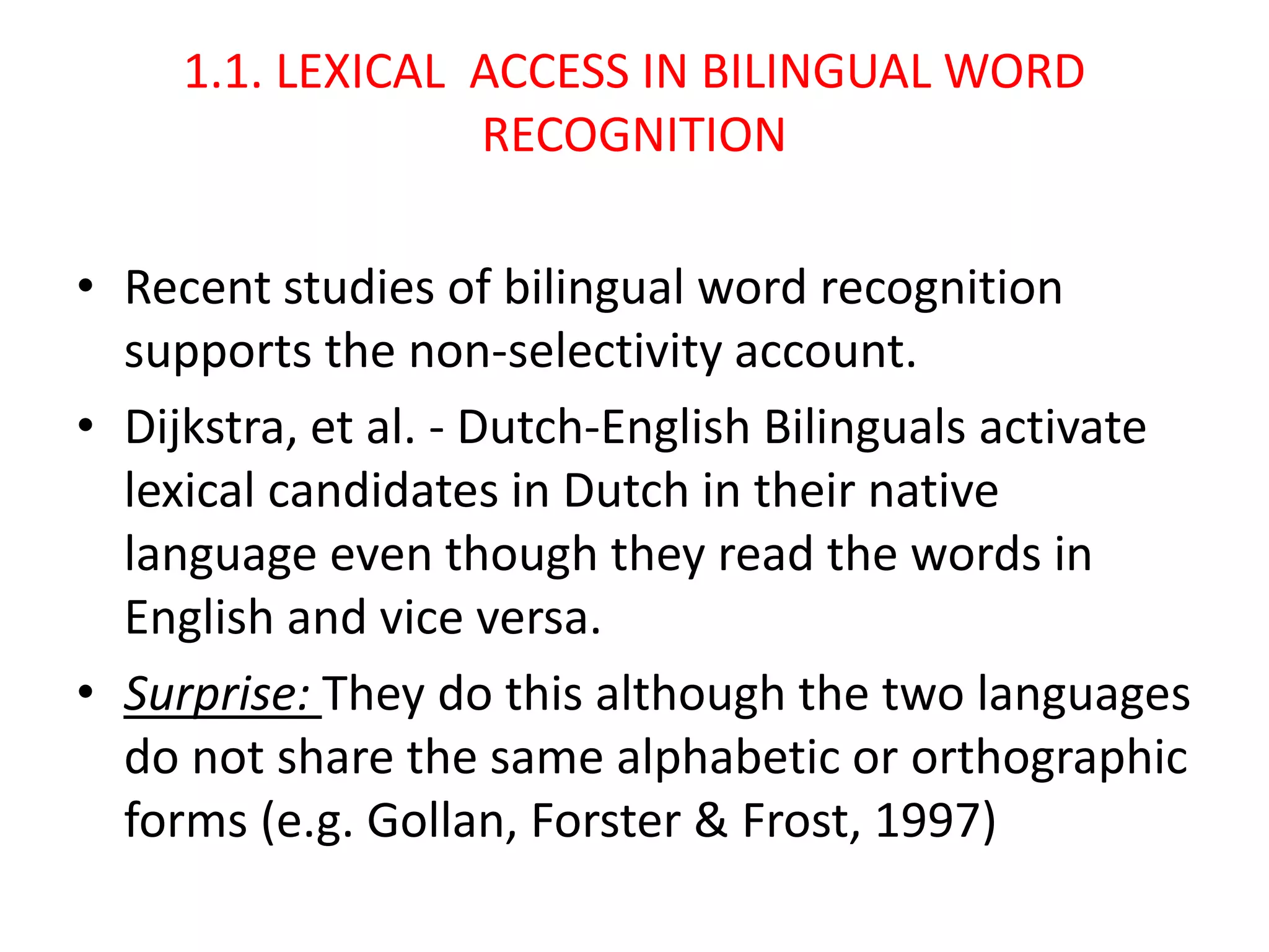 1.1. LEXICAL ACCESS IN BILINGUAL WORD
RECOGNITION
• Recent studies of bilingual word recognition
supports the non-selectivity account.
• Dijkstra, et al. - Dutch-English Bilinguals activate
lexical candidates in Dutch in their native
language even though they read the words in
English and vice versa.
• Surprise: They do this although the two languages
do not share the same alphabetic or orthographic
forms (e.g. Gollan, Forster & Frost, 1997)
 