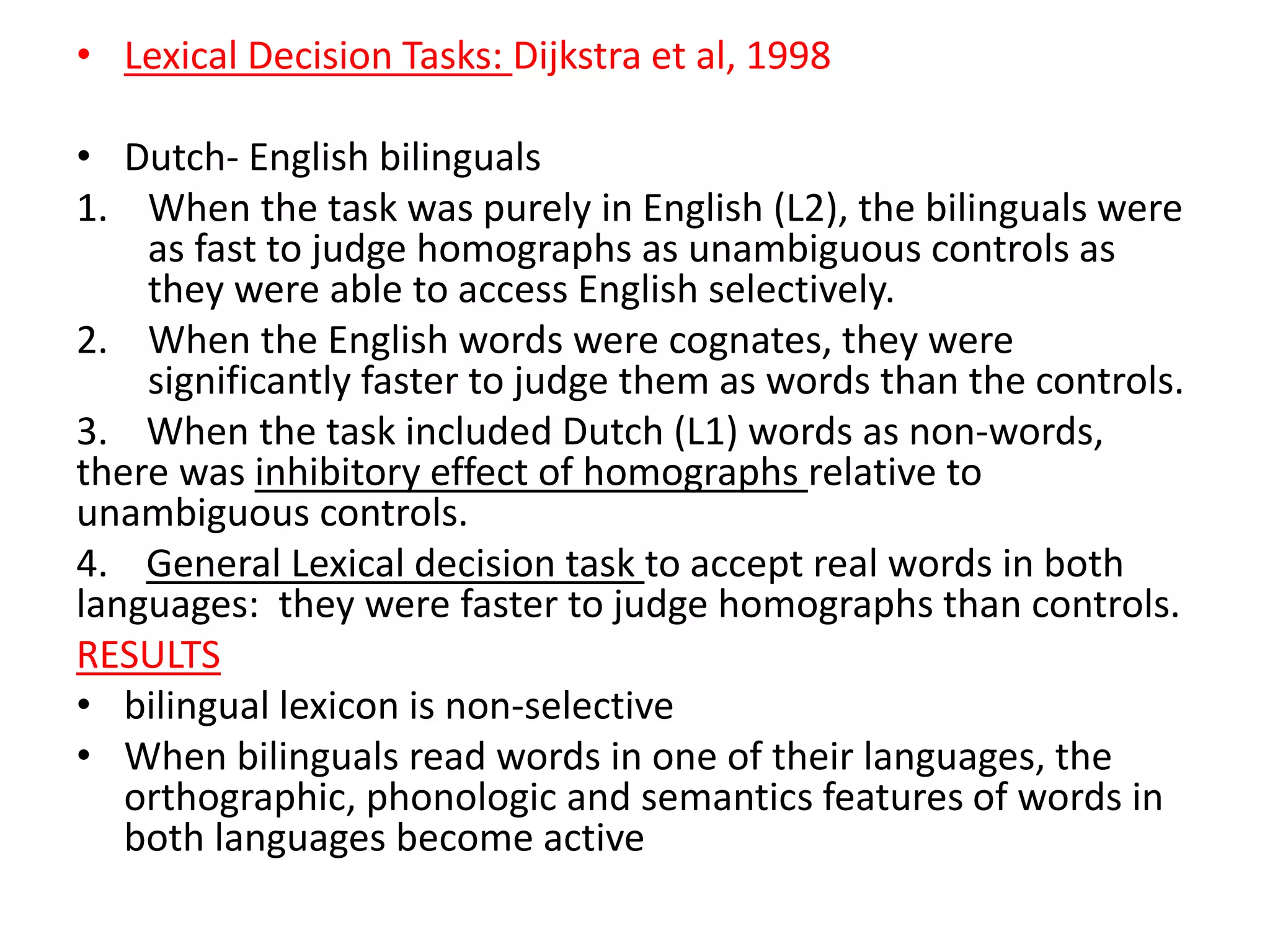 • Lexical Decision Tasks: Dijkstra et al, 1998
• Dutch- English bilinguals
1. When the task was purely in English (L2), the bilinguals were
as fast to judge homographs as unambiguous controls as
they were able to access English selectively.
2. When the English words were cognates, they were
significantly faster to judge them as words than the controls.
3. When the task included Dutch (L1) words as non-words,
there was inhibitory effect of homographs relative to
unambiguous controls.
4. General Lexical decision task to accept real words in both
languages: they were faster to judge homographs than controls.
RESULTS
• bilingual lexicon is non-selective
• When bilinguals read words in one of their languages, the
orthographic, phonologic and semantics features of words in
both languages become active
 
