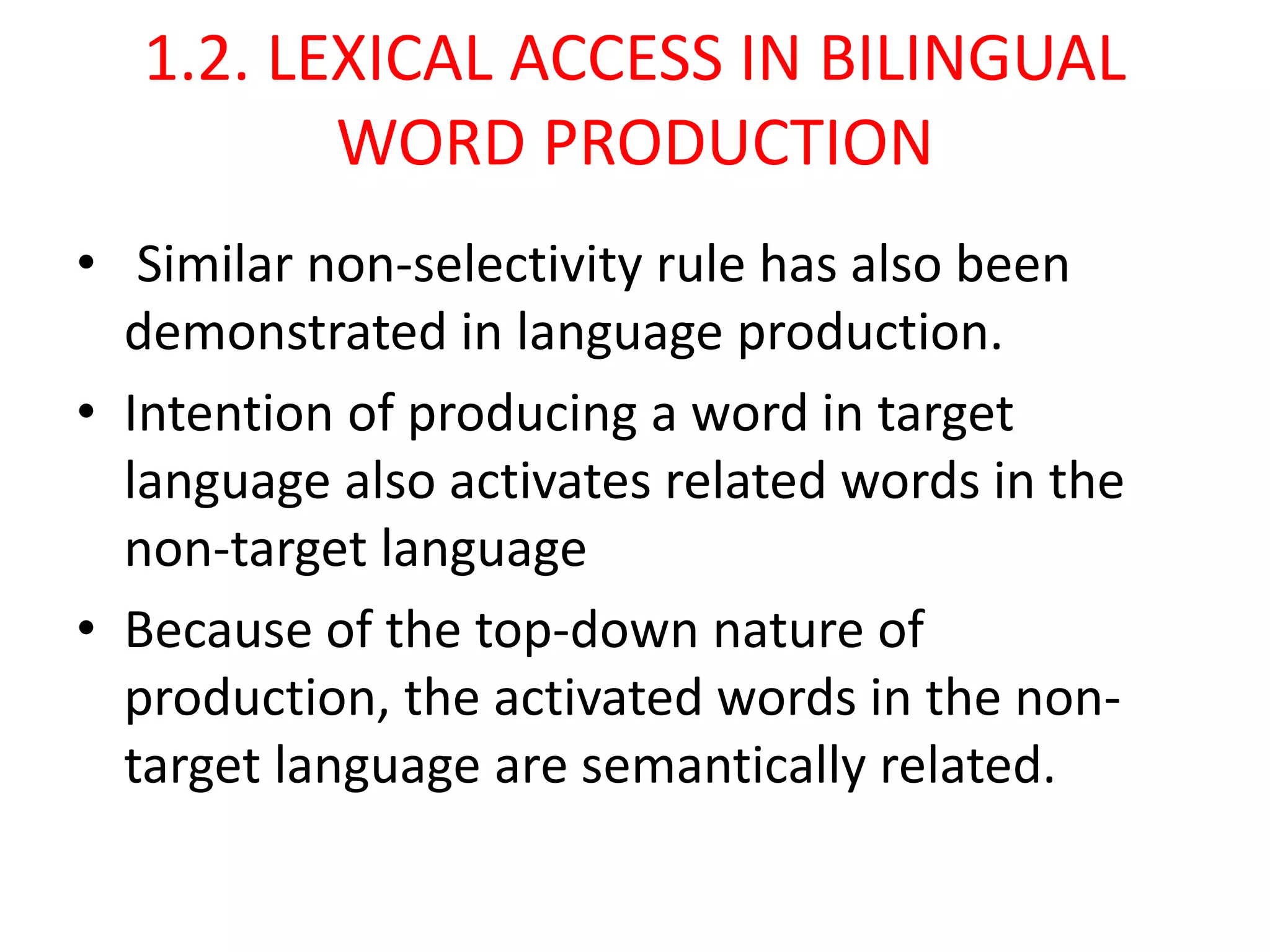 1.2. LEXICAL ACCESS IN BILINGUAL
WORD PRODUCTION
• Similar non-selectivity rule has also been
demonstrated in language production.
• Intention of producing a word in target
language also activates related words in the
non-target language
• Because of the top-down nature of
production, the activated words in the non-
target language are semantically related.
 