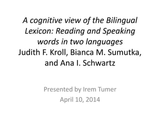 A cognitive view of the Bilingual
Lexicon: Reading and Speaking
words in two languages
Judith F. Kroll, Bianca M. Sumutka,
and Ana I. Schwartz
Presented by Irem Tumer
April 10, 2014
 