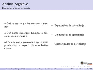 An´alisis cognitivo
Elementos a tener en cuenta
• Qu´e se espera que los escolares apren-
dan
→ Expectativas de aprendizaje
• Qu´e puede ralentizar, bloquear o diﬁ-
cultar ese aprendizaje
→ Limitaciones de aprendizaje
• C´omo se puede promover el aprendizaje
y minimizar el impacto de esas limita-
ciones
→ Oportunidades de aprendizaje
Juan F Ruiz Hidalgo (UGR) Aprendizaje matem´aticas escolares 25 enero-2 febrero 9 / 32
 