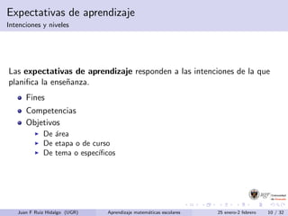 Expectativas de aprendizaje
Intenciones y niveles
Las expectativas de aprendizaje responden a las intenciones de la que
planiﬁca la ense˜nanza.
Fines
Competencias
Objetivos
De ´area
De etapa o de curso
De tema o espec´ıﬁcos
Juan F Ruiz Hidalgo (UGR) Aprendizaje matem´aticas escolares 25 enero-2 febrero 10 / 32
 