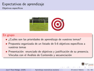 Expectativas de aprendizaje
Objetivos espec´ıﬁcos
En grupo
¿Cu´ales son las prioridades de aprendizaje de vuestros temas?
Propuesta organizada de un listado de 5-6 objetivos espec´ıﬁcos a
vuestros temas
Presentaci´on: enunciado de objetivos y justiﬁcaci´on de su presencia.
V´ınculos con el An´alisis de Contenido y secuenciaci´on
Juan F Ruiz Hidalgo (UGR) Aprendizaje matem´aticas escolares 25 enero-2 febrero 11 / 32
 