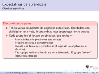 Expectativas de aprendizaje
Objetivos espec´ıﬁcos
Discusi´on entre pares
Ten´eis varios enunciados de objetivos espec´ıﬁcos. Escribidlos con
claridad en una hoja. Intercambiad esas propuestas entre grupos
Cada grupo lee el listado de objetivos que recibe y:
Anota dudas o imprecisiones que detecte
Propone mejoras o complementos
Inventa una tarea que ejempliﬁque el logro de un objetivo (a su
elecci´on)
Cada grupo recibe su listado y sale a defenderlo. El grupo “revisor”
intervendr´a despu´es
Juan F Ruiz Hidalgo (UGR) Aprendizaje matem´aticas escolares 25 enero-2 febrero 12 / 32
 