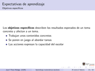 Expectativas de aprendizaje
Objetivos espec´ıﬁcos
Los objetivos espec´ıﬁcos describen los resultados esperados de un tema
concreto y afectan a un tema.
Trabajan unos contenidos concretos
Se ponen en juego al abordar tareas
Las acciones expresan la capacidad del escolar
Juan F Ruiz Hidalgo (UGR) Aprendizaje matem´aticas escolares 25 enero-2 febrero 13 / 32
 