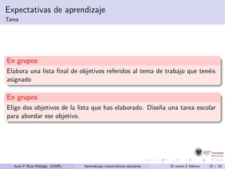 Expectativas de aprendizaje
Tarea
En grupos
Elabora una lista ﬁnal de objetivos referidos al tema de trabajo que ten´eis
asignado
En grupos
Elige dos objetivos de la lista que has elaborado. Dise˜na una tarea escolar
para abordar ese objetivo.
Juan F Ruiz Hidalgo (UGR) Aprendizaje matem´aticas escolares 25 enero-2 febrero 15 / 32
 