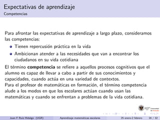 Expectativas de aprendizaje
Competencias
Para afrontar las expectativas de aprendizaje a largo plazo, consideramos
las competencias:
Tienen repercusi´on pr´actica en la vida
Ambicionan atender a las necesidades que van a encontrar los
ciudadanos en su vida cotidiana
El t´ermino competencia se reﬁere a aquellos procesos cognitivos que el
alumno es capaz de llevar a cabo a partir de sus conocimientos y
capacidades, cuando act´ua en una variedad de contextos.
Para el profesor de matem´aticas en formaci´on, el t´ermino competencia
alude a los modos en que los escolares act´uan cuando usan las
matem´aticas y cuando se enfrentan a problemas de la vida cotidiana.
Juan F Ruiz Hidalgo (UGR) Aprendizaje matem´aticas escolares 25 enero-2 febrero 16 / 32
 