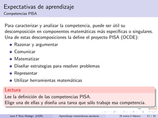 Expectativas de aprendizaje
Competencias PISA
Para caracterizar y analizar la competencia, puede ser ´util su
descomposici´on en componentes matem´aticas m´as espec´ıﬁcas o singulares.
Una de estas descomposiciones la deﬁne el proyecto PISA (OCDE):
Razonar y argumentar
Comunicar
Matematizar
Dise˜nar estrategias para resolver problemas
Representar
Utilizar herramientas matem´aticas
Lectura
Lee la deﬁnici´on de las competencias PISA.
Elige una de ellas y dise˜na una tarea que s´olo trabaje esa competencia.
Juan F Ruiz Hidalgo (UGR) Aprendizaje matem´aticas escolares 25 enero-2 febrero 17 / 32
 