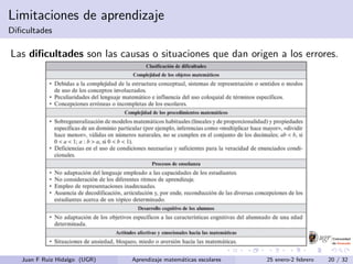 Limitaciones de aprendizaje
Diﬁcultades
Las diﬁcultades son las causas o situaciones que dan origen a los errores.
Juan F Ruiz Hidalgo (UGR) Aprendizaje matem´aticas escolares 25 enero-2 febrero 20 / 32
 
