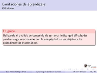 Limitaciones de aprendizaje
Diﬁcultades
En grupo
Utilizando el an´alisis de contenido de tu tema, indica qu´e diﬁcultades
pueden surgir relacionadas con la complejdad de los objetos y los
procedimientos matem´aticas.
Juan F Ruiz Hidalgo (UGR) Aprendizaje matem´aticas escolares 25 enero-2 febrero 21 / 32
 