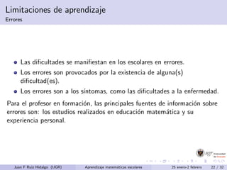 Limitaciones de aprendizaje
Errores
Las diﬁcultades se maniﬁestan en los escolares en errores.
Los errores son provocados por la existencia de alguna(s)
diﬁcultad(es).
Los errores son a los s´ıntomas, como las diﬁcultades a la enfermedad.
Para el profesor en formaci´on, las principales fuentes de informaci´on sobre
errores son: los estudios realizados en educaci´on matem´atica y su
experiencia personal.
Juan F Ruiz Hidalgo (UGR) Aprendizaje matem´aticas escolares 25 enero-2 febrero 22 / 32
 