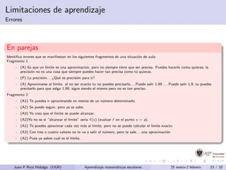 Limitaciones de aprendizaje
Errores
En parejas
Identiﬁca errores que se maniﬁestan en los siguientes fragmentos de una situaci´on de aula:
Fragmento 1
- (A) Es que un l´ımite es una aproximaci´on, pero no siempre tiene que ser precisa. Puedes hacerlo como quieras; la
precisi´on no es una cosa que siempre puedes hacer tan precisa como t´u quieras.
- (P) La precisi´on. . . ¿Qu´e es precisi´on para ti?
- (A) Aproximarse al l´ımite. al no ser exacto tu no puedes precisarlo. . . Puede salir 1,99 . . . Puede salir 1,9; tu puedes
precisarlo para que salga 1,99, sigue siendo el mismo pero no es tan preciso.
Fragmento 2
- (A1) Te puedes ir aproximando en menos de un n´umero determinado.
- (A2) Se puede seguir, pero ya se sabe.
- (A3) Yo creo que el l´ımite se puede alcanzar.
- (A2)Yo no se si “alcanzar el l´ımite” ser´ıa f (x) (evaluar f en el punto x = a).
- (A1) Te puedes aproximar cada vez m´as al l´ımite, pero no se puede calcular el l´ımite exacto
- (A3) Con tres o cuatro valores no te va a salir el n´umero, pero te sale. . . una aproximaci´on
- (A2) Pues ya sabes cu´al es el l´ımite.
Juan F Ruiz Hidalgo (UGR) Aprendizaje matem´aticas escolares 25 enero-2 febrero 23 / 32
 