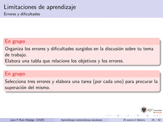 Limitaciones de aprendizaje
Errores y diﬁcultades
En grupo
Organiza los errores y diﬁcultades surgidos en la discusi´on sobre tu tema
de trabajo.
Elabora una tabla que relacione los objetivos y los errores.
En grupo
Selecciona tres errores y elabora una tarea (por cada uno) para procurar la
superaci´on del mismo.
Juan F Ruiz Hidalgo (UGR) Aprendizaje matem´aticas escolares 25 enero-2 febrero 24 / 32
 
