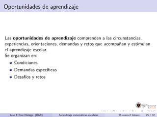 Oportunidades de aprendizaje
Las oportunidades de aprendizaje comprenden a las circunstancias,
experiencias, orientaciones, demandas y retos que acompa˜nan y estimulan
el aprendizaje escolar.
Se organizan en:
Condiciones
Demandas espec´ıﬁcas
Desaf´ıos y retos
Juan F Ruiz Hidalgo (UGR) Aprendizaje matem´aticas escolares 25 enero-2 febrero 25 / 32
 
