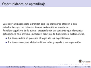 Oportunidades de aprendizaje
Las oportunidades para aprender que los profesores ofrecen a sus
estudiantes se concretan en tareas matem´aticas escolares.
Funci´on cognitiva de la tarea: proporcionar un contexto que demanda
actuaciones con sentido, mediante pr´actica de habilidades matem´aticas.
La tarea indica al profesor el logro de las expectativas
La tarea sirve para detecta diﬁcultades y ayuda a su superaci´on
Juan F Ruiz Hidalgo (UGR) Aprendizaje matem´aticas escolares 25 enero-2 febrero 26 / 32
 