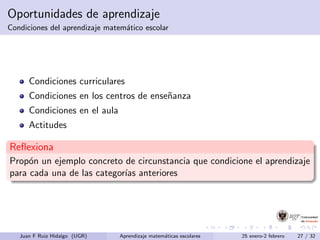 Oportunidades de aprendizaje
Condiciones del aprendizaje matem´atico escolar
Condiciones curriculares
Condiciones en los centros de ense˜nanza
Condiciones en el aula
Actitudes
Reﬂexiona
Prop´on un ejemplo concreto de circunstancia que condicione el aprendizaje
para cada una de las categor´ıas anteriores
Juan F Ruiz Hidalgo (UGR) Aprendizaje matem´aticas escolares 25 enero-2 febrero 27 / 32
 