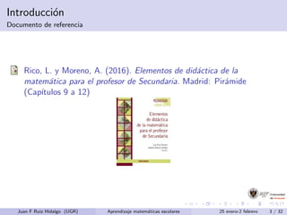 Introducci´on
Documento de referencia
Rico, L. y Moreno, A. (2016). Elementos de did´actica de la
matem´atica para el profesor de Secundaria. Madrid: Pir´amide
(Cap´ıtulos 9 a 12)
Juan F Ruiz Hidalgo (UGR) Aprendizaje matem´aticas escolares 25 enero-2 febrero 3 / 32
 