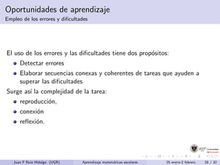 Oportunidades de aprendizaje
Empleo de los errores y diﬁcultades
El uso de los errores y las diﬁcultades tiene dos prop´ositos:
Detectar errores
Elaborar secuencias conexas y coherentes de tareas que ayuden a
superar las diﬁcultades
Surge as´ı la complejidad de la tarea:
reproducci´on,
conexi´on
reﬂexi´on.
Juan F Ruiz Hidalgo (UGR) Aprendizaje matem´aticas escolares 25 enero-2 febrero 28 / 32
 