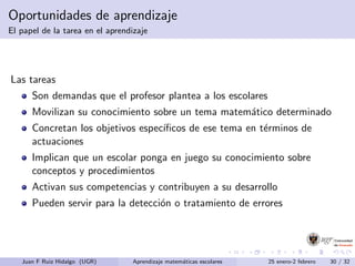 Oportunidades de aprendizaje
El papel de la tarea en el aprendizaje
Las tareas
Son demandas que el profesor plantea a los escolares
Movilizan su conocimiento sobre un tema matem´atico determinado
Concretan los objetivos espec´ıﬁcos de ese tema en t´erminos de
actuaciones
Implican que un escolar ponga en juego su conocimiento sobre
conceptos y procedimientos
Activan sus competencias y contribuyen a su desarrollo
Pueden servir para la detecci´on o tratamiento de errores
Juan F Ruiz Hidalgo (UGR) Aprendizaje matem´aticas escolares 25 enero-2 febrero 30 / 32
 
