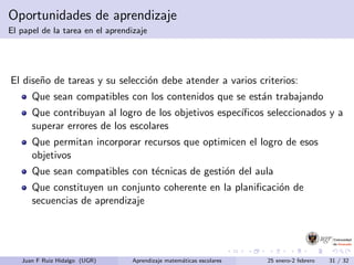 Oportunidades de aprendizaje
El papel de la tarea en el aprendizaje
El dise˜no de tareas y su selecci´on debe atender a varios criterios:
Que sean compatibles con los contenidos que se est´an trabajando
Que contribuyan al logro de los objetivos espec´ıﬁcos seleccionados y a
superar errores de los escolares
Que permitan incorporar recursos que optimicen el logro de esos
objetivos
Que sean compatibles con t´ecnicas de gesti´on del aula
Que constituyen un conjunto coherente en la planiﬁcaci´on de
secuencias de aprendizaje
Juan F Ruiz Hidalgo (UGR) Aprendizaje matem´aticas escolares 25 enero-2 febrero 31 / 32
 
