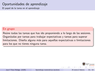 Oportunidades de aprendizaje
El papel de la tarea en el aprendizaje
En grupo
Re´une todas las tareas que has ido proponiendo a lo largo de las sesiones.
Organ´ızalas por tareas para trabajar expectativas y tareas para superar
limitaciones. Dise˜na alguna m´as para aquellas expectativas o limitaciones
para los que no tienes ninguna tarea.
Juan F Ruiz Hidalgo (UGR) Aprendizaje matem´aticas escolares 25 enero-2 febrero 32 / 32
 