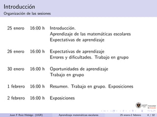 Introducci´on
Organizaci´on de las sesiones
25 enero 16:00 h Introducci´on.
Aprendizaje de las matem´aticas escolares
Expectativas de aprendizaje
26 enero 16:00 h Expectativas de aprendizaje
Errores y diﬁcultades. Trabajo en grupo
30 enero 16:00 h Oportunidades de aprendizaje
Trabajo en grupo
1 febrero 16:00 h Resumen. Trabajo en grupo. Exposiciones
2 febrero 16:00 h Exposiciones
Juan F Ruiz Hidalgo (UGR) Aprendizaje matem´aticas escolares 25 enero-2 febrero 4 / 32
 