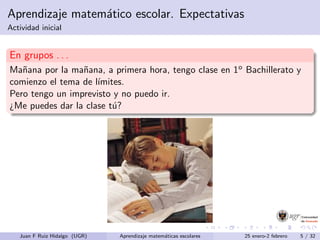 Aprendizaje matem´atico escolar. Expectativas
Actividad inicial
En grupos . . .
Ma˜nana por la ma˜nana, a primera hora, tengo clase en 1o Bachillerato y
comienzo el tema de l´ımites.
Pero tengo un imprevisto y no puedo ir.
¿Me puedes dar la clase t´u?
Juan F Ruiz Hidalgo (UGR) Aprendizaje matem´aticas escolares 25 enero-2 febrero 5 / 32
 