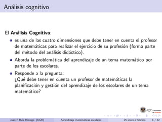 An´alisis cognitivo
El An´alisis Cognitivo:
es una de las cuatro dimensiones que debe tener en cuenta el profesor
de matem´aticas para realizar el ejercicio de su profesi´on (forma parte
del m´etodo del an´alisis did´actico).
Aborda la problem´atica del aprendizaje de un tema matem´atico por
parte de los escolares.
Responde a la pregunta:
¿Qu´e debe tener en cuenta un profesor de matem´aticas la
planiﬁcaci´on y gesti´on del aprendizaje de los escolares de un tema
matem´atico?
Juan F Ruiz Hidalgo (UGR) Aprendizaje matem´aticas escolares 25 enero-2 febrero 6 / 32
 