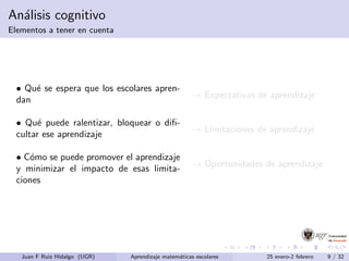 An´alisis cognitivo
Elementos a tener en cuenta
• Qu´e se espera que los escolares apren-
dan
→ Expectativas de aprendizaje
• Qu´e puede ralentizar, bloquear o diﬁ-
cultar ese aprendizaje
→ Limitaciones de aprendizaje
• C´omo se puede promover el aprendizaje
y minimizar el impacto de esas limita-
ciones
→ Oportunidades de aprendizaje
Juan F Ruiz Hidalgo (UGR) Aprendizaje matem´aticas escolares 25 enero-2 febrero 9 / 32
 