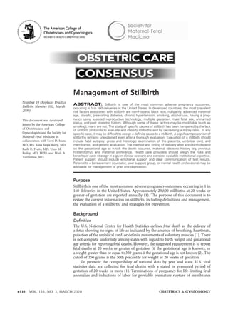 Number 10 (Replaces Practice
Bulletin Number 102, March
2009)
This document was developed
jointly by the American College
of Obstetricians and
Gynecologists and the Society for
Maternal-Fetal Medicine in
collaboration with Torri D. Metz,
MD, MS; Rana Snipe Berry, MD;
Ruth C. Fretts, MD; Uma M.
Reddy, MD, MPH; and Mark A.
Turrentine, MD.
Management of Stillbirth
ABSTRACT: Stillbirth is one of the most common adverse pregnancy outcomes,
occurring in 1 in 160 deliveries in the United States. In developed countries, the most prevalent
risk factors associated with stillbirth are non-Hispanic black race, nulliparity, advanced maternal
age, obesity, preexisting diabetes, chronic hypertension, smoking, alcohol use, having a preg-
nancy using assisted reproductive technology, multiple gestation, male fetal sex, unmarried
status, and past obstetric history. Although some of these factors may be modifiable (such as
smoking), many are not. The study of specific causes of stillbirth has been hampered by the lack
of uniform protocols to evaluate and classify stillbirths and by decreasing autopsy rates. In any
specific case, it may be difficult to assign a definite cause to a stillbirth. A significant proportion of
stillbirths remains unexplained even after a thorough evaluation. Evaluation of a stillbirth should
include fetal autopsy; gross and histologic examination of the placenta, umbilical cord, and
membranes; and genetic evaluation. The method and timing of delivery after a stillbirth depend
on the gestational age at which the death occurred, maternal obstetric history (eg, previous
hysterotomy), and maternal preference. Health care providers should weigh the risks and
benefits of each strategy in a given clinical scenario and consider available institutional expertise.
Patient support should include emotional support and clear communication of test results.
Referral to a bereavement counselor, peer support group, or mental health professional may be
advisable for management of grief and depression.
Purpose
Stillbirth is one of the most common adverse pregnancy outcomes, occurring in 1 in
160 deliveries in the United States. Approximately 23,600 stillbirths at 20 weeks or
greater of gestation are reported annually (1). The purpose of this document is to
review the current information on stillbirth, including definitions and management,
the evaluation of a stillbirth, and strategies for prevention.
Background
Definition
The U.S. National Center for Health Statistics defines fetal death as the delivery of
a fetus showing no signs of life as indicated by the absence of breathing, heartbeats,
pulsation of the umbilical cord, or definite movements of voluntary muscles (1). There
is not complete uniformity among states with regard to birth weight and gestational
age criteria for reporting fetal deaths. However, the suggested requirement is to report
fetal deaths at 20 weeks or greater of gestation (if the gestational age is known), or
a weight greater than or equal to 350 grams if the gestational age is not known (2). The
cutoff of 350 grams is the 50th percentile for weight at 20 weeks of gestation.
To promote the comparability of national data by year and state, U.S. vital
statistics data are collected for fetal deaths with a stated or presumed period of
gestation of 20 weeks or more (1). Terminations of pregnancy for life-limiting fetal
anomalies and inductions of labor for previable premature rupture of membranes
e110 VOL. 135, NO. 3, MARCH 2020 OBSTETRICS & GYNECOLOGY
 